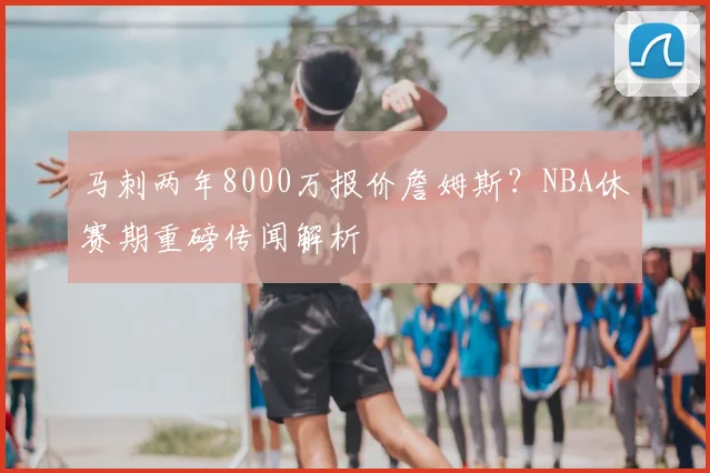 马刺两年8000万报价詹姆斯?NBA休赛期重磅传闻解析