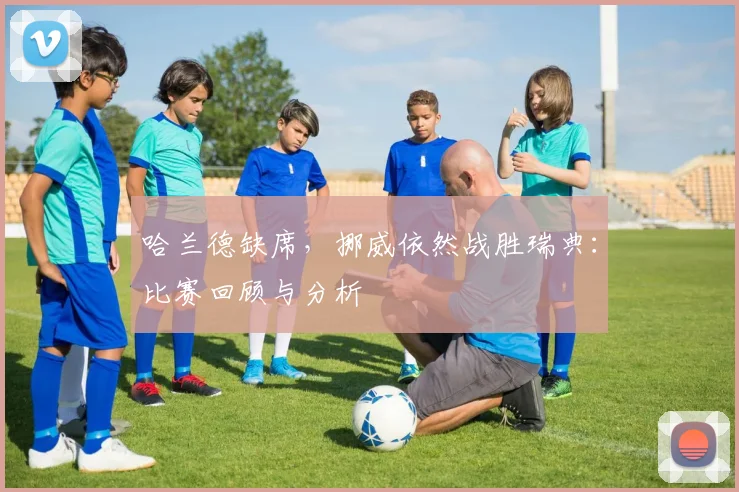 哈兰德缺席,挪威依然战胜瑞典:比赛回顾与分析