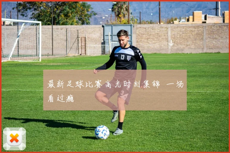 最新足球比赛高光时刻集锦 一场看过瘾