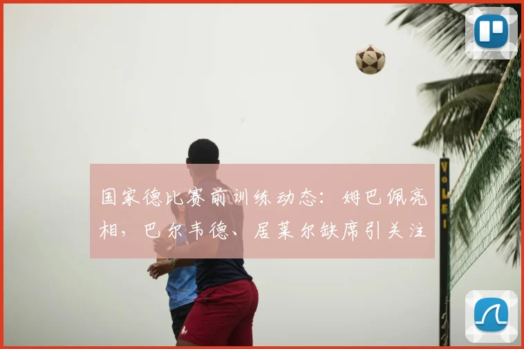 国家德比赛前训练动态：姆巴佩亮相，巴尔韦德、居莱尔缺席引关注
