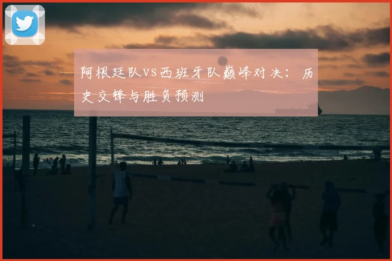 阿根廷队vs西班牙队巅峰对决：历史交锋与胜负预测