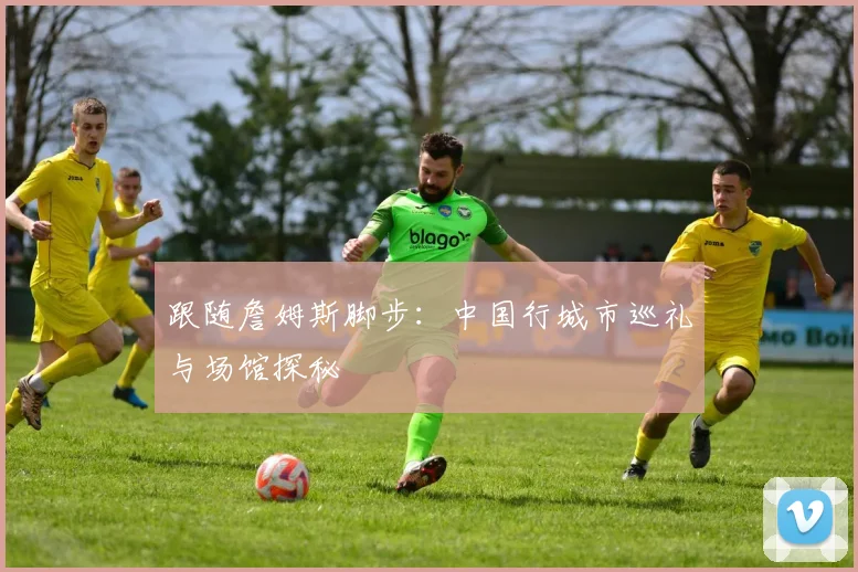 跟随詹姆斯脚步:中国行城市巡礼与场馆探秘