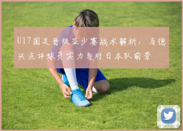 U17国足晋级亚少赛战术解析,马德兴点评球员实力与对日本队前景