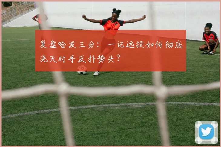 复盘哈泼三分：一记远投如何彻底浇灭对手反扑势头？