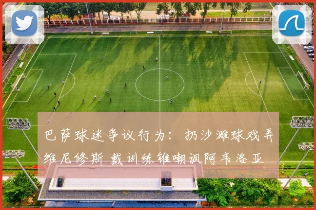 巴萨球迷争议行为:扔沙滩球戏弄维尼修斯 戴训练锥嘲讽阿韦洛亚