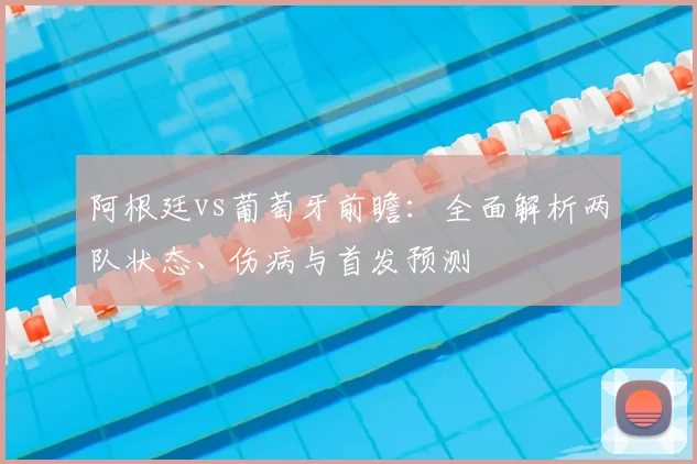 阿根廷vs葡萄牙前瞻:全面解析两队状态、伤病与首发预测