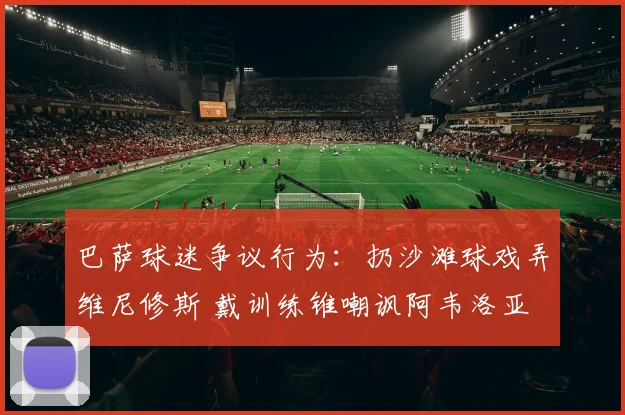 巴萨球迷争议行为：扔沙滩球戏弄维尼修斯 戴训练锥嘲讽阿韦洛亚