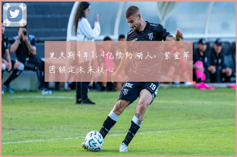 里夫斯4年1.4亿续约湖人,紫金军团锁定未来核心