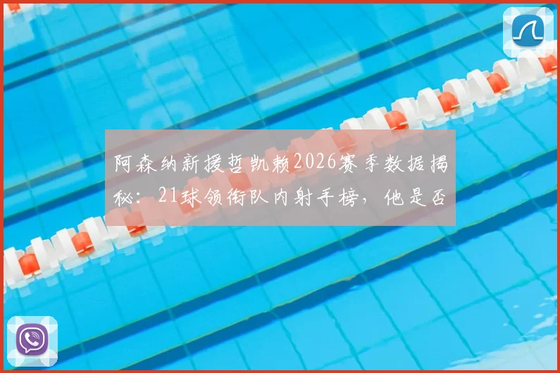 阿森纳新援哲凯赖2026赛季数据揭秘：21球领衔队内射手榜，他是否已是英超最佳引援？