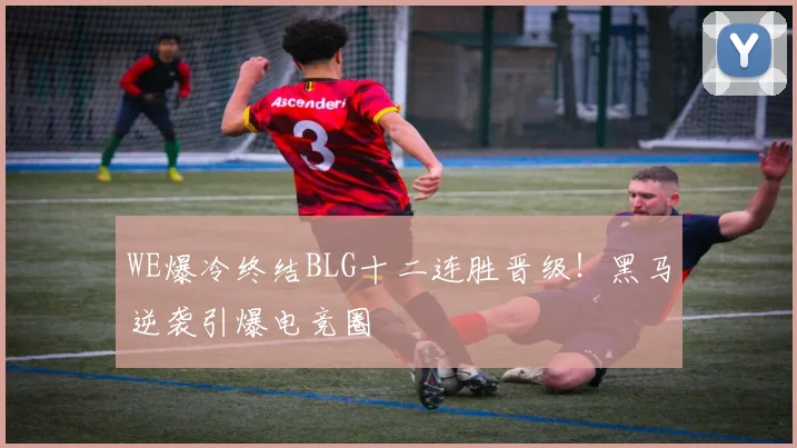 WE爆冷终结BLG十二连胜晋级!黑马逆袭引爆电竞圈