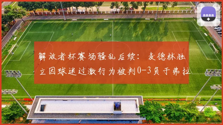解放者杯赛场骚乱后续:麦德林独立因球迷过激行为被判0-3负于弗拉门戈,南美足联官方声明解读