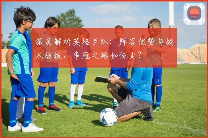 深度解析英格兰队:阵容优势与战术短板,争冠之路如何走?
