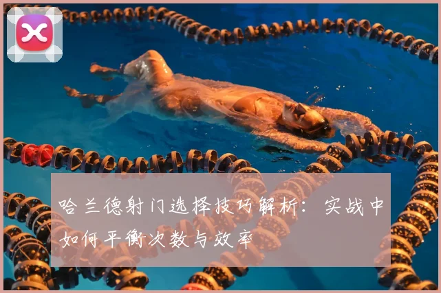 哈兰德射门选择技巧解析：实战中如何平衡次数与效率