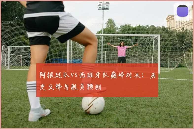 阿根廷队vs西班牙队巅峰对决:历史交锋与胜负预测