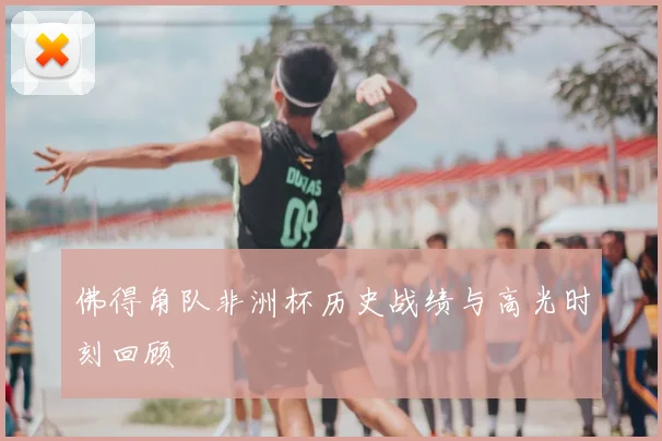 佛得角队非洲杯历史战绩与高光时刻回顾