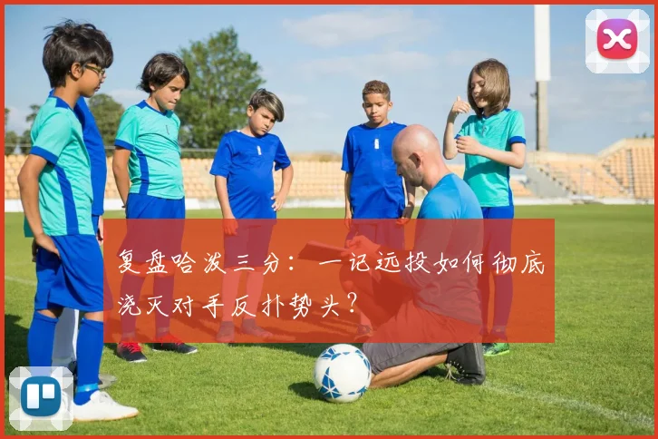 复盘哈泼三分:一记远投如何彻底浇灭对手反扑势头?