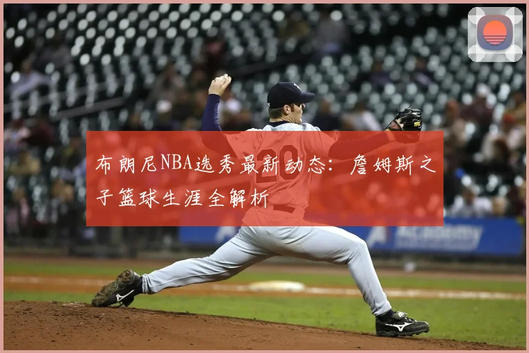布朗尼NBA选秀最新动态：詹姆斯之子篮球生涯全解析
