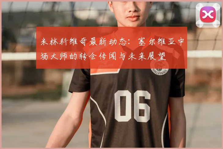 米林科维奇最新动态:塞尔维亚中场大师的转会传闻与未来展望